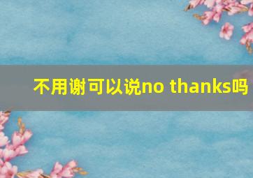 不用谢可以说no thanks吗